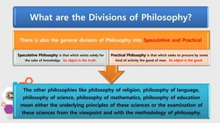 What are the Divisions of Philosophy?
The other philosophies like philosophy of religion, philosophy of language,
philosophy of science, philosophy of mathematics, philosophy of education
mean either the underlying principles of these sciences or the examination of
these sciences from the viewpoint and with the methodology of philosophy.
There is also the general division of Philosophy into Speculative and Practical:
Speculative Philosophy is that which exists solely for
the sake of knowledge. Its object is the truth.
Practical Philosophy is that which seeks to procure by some
kind of activity the good of man. Its object is the good.
 