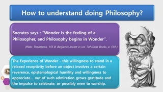 How to understand doing Philosophy?
Socrates says : “Wonder is the feeling of a
Philosopher, and Philosophy begins in Wonder”.
(Plato, Theaetetus, 155 B. Benjamin Jewett in vol. 7of Great Books, p. 519 )
The Experience of Wonder - this willingness to stand in a
relaxed receptivity before an object involves a certain
reverence, epistemological humility and willingness to
appreciate… out of such admiration grows gratitude and
the impulse to celebrate, or possibly even to worship.
 