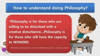 How to understand doing Philosophy?
“Philosophy is for those who are
willing to be disturbed with a
creative disturbance…Philosophy is
for those who still have the capacity
to WONDER.
(Philosophy an introduction to the Art of Wondering by James L. Christian, prelude.)
 