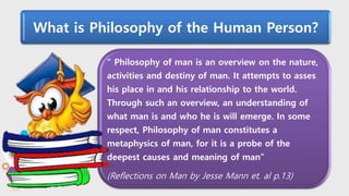 “ Philosophy of man is an overview on the nature,
activities and destiny of man. It attempts to asses
his place in and his relationship to the world.
Through such an overview, an understanding of
what man is and who he is will emerge. In some
respect, Philosophy of man constitutes a
metaphysics of man, for it is a probe of the
deepest causes and meaning of man”
(Reflections on Man by Jesse Mann et. al p.13)
What is Philosophy of the Human Person?
 