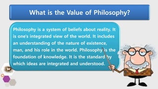 What is the Value of Philosophy?
Philosophy is a system of beliefs about reality. It
is one's integrated view of the world. It includes
an understanding of the nature of existence,
man, and his role in the world. Philosophy is the
foundation of knowledge. It is the standard by
which ideas are integrated and understood.
 