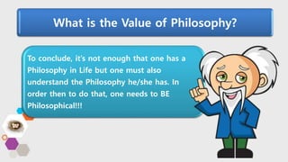 What is the Value of Philosophy?
To conclude, it’s not enough that one has a
Philosophy in Life but one must also
understand the Philosophy he/she has. In
order then to do that, one needs to BE
Philosophical!!!
 