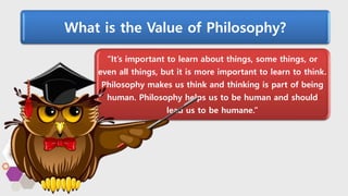 What is the Value of Philosophy?
“It’s important to learn about things, some things, or
even all things, but it is more important to learn to think.
Philosophy makes us think and thinking is part of being
human. Philosophy helps us to be human and should
lead us to be humane.”
 