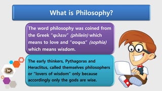 The word philosophy was coined from
the Greek “φιλειν” (philein) which
means to love and “σοφια” (sophia)
which means wisdom.
The early thinkers, Pythagoras and
Heraclitus, called themselves philosophers
or "lovers of wisdom” only because
accordingly only the gods are wise.
What is Philosophy?
 
