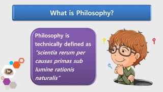 Philosophy is
technically defined as
“scientia rerum per
causas primas sub
lumine rationis
naturalis”
What is Philosophy?
 