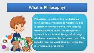 Philosophy is a science. It is not based on
mere opinions or theories or hypotheses, but
is certain knowledge derived from reasoned
demonstration of causes and reduced to a
system. It is a science or beings; of all things
which can be reached by the human mind. This
includes man, the world, God, everything that
is, or becomes, or is known.
What is Philosophy?
 