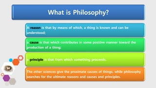 What is Philosophy?
A reason is that by means of which, a thing is known and can be
understood;
a cause is that which contributes in some positive manner toward the
production of a thing;
a principle is that from which something proceeds.
The other sciences give the proximate causes of things, while philosophy
searches for the ultimate reasons and causes and principles.
 