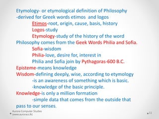 Aurora Computer Studies
(www.auroracs.lk)
11
Etymology- or etymological definition of Philosophy
-derived for Greek words etimos and logos
Etimos-root, origin, cause, basis, history
Logos-study
Etymology-study of the history of the word
Philosophy comes from the Geek Words Philia and Sofia.
Sofia-wisdom
Philia-love, desire for, interest in
Philia and Sofia join by Pythagoras-600 B.C.
Episteme-means knowledge
Wisdom-defining deeply, wise, according to etymology
-is an awareness of something which is basic.
-knowledge of the basic principle.
Knowledge-is only a million formation
-simple data that comes from the outside that
pass to our senses.
 
