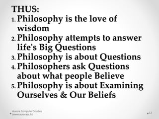 Aurora Computer Studies
(www.auroracs.lk)
12
THUS:
1. Philosophy is the love of
wisdom
2. Philosophy attempts to answer
life's Big Questions
3. Philosophy is about Questions
4. Philosophers ask Questions
about what people Believe
5. Philosophy is about Examining
Ourselves & Our Beliefs
 