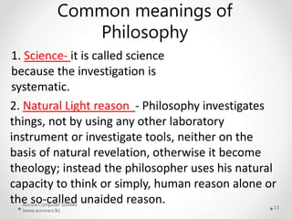 Aurora Computer Studies
(www.auroracs.lk)
13
Common meanings of
Philosophy
1. Science- it is called science
because the investigation is
systematic.
2. Natural Light reason - Philosophy investigates
things, not by using any other laboratory
instrument or investigate tools, neither on the
basis of natural revelation, otherwise it become
theology; instead the philosopher uses his natural
capacity to think or simply, human reason alone or
the so-called unaided reason.
 