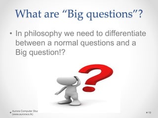What are “Big questions”?
• In philosophy we need to differentiate
between a normal questions and a
Big question!?
Aurora Computer Studies
(www.auroracs.lk)
19
 