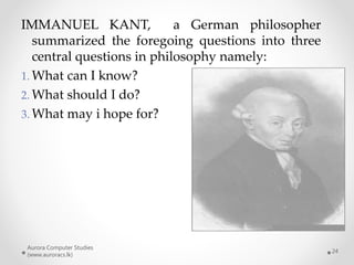 Aurora Computer Studies
(www.auroracs.lk)
24
IMMANUEL KANT, a German philosopher
summarized the foregoing questions into three
central questions in philosophy namely:
1. What can I know?
2. What should I do?
3. What may i hope for?
 