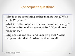 Aurora Computer Studies
(www.auroracs.lk)
25
Consequent questions
 Why is there something rather than nothing? Who
am I? Why am I?
 What is truth? What are the sources of knowledge?
Does meaning really have meaning? How do we
really know?
 Why should one exist and later on perish? What
happens after death?Is death evil or good?
 