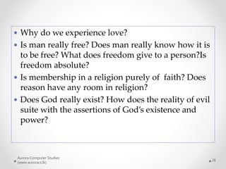 Aurora Computer Studies
(www.auroracs.lk)
26
 Why do we experience love?
 Is man really free? Does man really know how it is
to be free? What does freedom give to a person?Is
freedom absolute?
 Is membership in a religion purely of faith? Does
reason have any room in religion?
 Does God really exist? How does the reality of evil
suite with the assertions of God’s existence and
power?
 