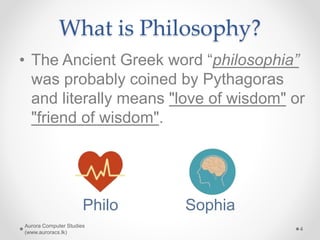 What is Philosophy?
• The Ancient Greek word “philosophia”
was probably coined by Pythagoras
and literally means "love of wisdom" or
"friend of wisdom".
Aurora Computer Studies
(www.auroracs.lk)
4
Philo Sophia
 