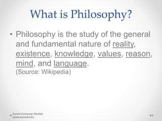 What is Philosophy?
• Philosophy is the study of the general
and fundamental nature of reality,
existence, knowledge, values, reason,
mind, and language.
(Source: Wikipedia)
Aurora Computer Studies
(www.auroracs.lk)
5
 