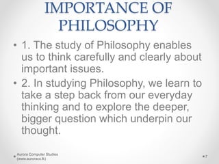 IMPORTANCE OF
PHILOSOPHY
• 1. The study of Philosophy enables
us to think carefully and clearly about
important issues.
• 2. In studying Philosophy, we learn to
take a step back from our everyday
thinking and to explore the deeper,
bigger question which underpin our
thought.
Aurora Computer Studies
(www.auroracs.lk)
7
 