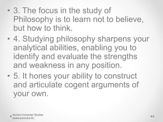 • 3. The focus in the study of
Philosophy is to learn not to believe,
but how to think.
• 4. Studying philosophy sharpens your
analytical abilities, enabling you to
identify and evaluate the strengths
and weakness in any position.
• 5. It hones your ability to construct
and articulate cogent arguments of
your own.
Aurora Computer Studies
(www.auroracs.lk)
8
 