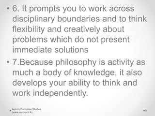 • 6. It prompts you to work across
disciplinary boundaries and to think
flexibility and creatively about
problems which do not present
immediate solutions
• 7.Because philosophy is activity as
much a body of knowledge, it also
develops your ability to think and
work independently.
Aurora Computer Studies
(www.auroracs.lk)
9
 