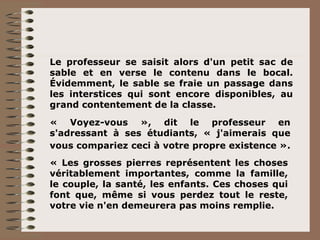 Le professeur se saisit alors d'un petit sac de sable et en verse le contenu dans le bocal. Évidemment, le sable se fraie un passage dans les interstices qui sont encore disponibles, au grand contentement de la classe. « Voyez-vous », dit le professeur en s'adressant à ses étudiants, « j'aimerais que vous compariez ceci à votre propre existence ».   « Les grosses pierres représentent les choses véritablement importantes, comme la famille, le couple, la santé, les enfants. Ces choses qui font que, même si vous perdez tout le reste, votre vie n'en demeurera pas moins remplie. 