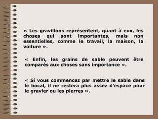 « Les gravillons représentent, quant à eux, les choses qui sont importantes, mais non essentielles, comme le travail, la maison, la voiture ». « Enfin, les grains de sable peuvent être comparés aux choses sans importance ». « Si vous commencez par mettre le sable dans le bocal, il ne restera plus assez d'espace pour le gravier ou les pierres ». 