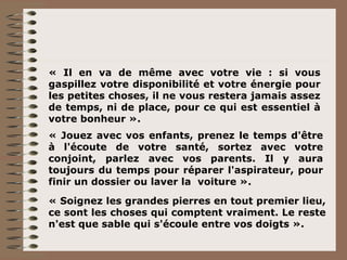 « Il en va de même avec votre vie : si vous gaspillez votre disponibilité et votre énergie pour les petites choses, il ne vous restera jamais assez de temps, ni de place, pour ce qui est essentiel à votre bonheur ». « Jouez avec vos enfants, prenez le temps d'être à l'écoute de votre santé, sortez avec votre conjoint, parlez avec vos parents. Il y aura toujours du temps pour réparer l'aspirateur, pour finir un dossier ou laver la  voiture ». « Soignez les grandes pierres en tout premier lieu, ce sont les choses qui comptent vraiment. Le reste n'est que sable qui s'écoule entre vos doigts ». 