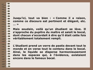 Jusqu'ici, tout va bien : « Comme il a raison, comme ce discours est pertinent et élégant, etc. … » Mais soudain, voilà qu'un étudiant se lève. Il s'approche du pupitre du maître et saisit le bocal, dont chacun s'accordait à dire qu'il était cette fois véritablement totalement rempli. L'étudiant prend un verre de pastis devant tout le monde et en verse tout le contenu dans le bocal. Ainsi, le liquide se disperse harmonieusement dans les espaces qui, à l'évidence, existaient encore dans le fameux bocal. 