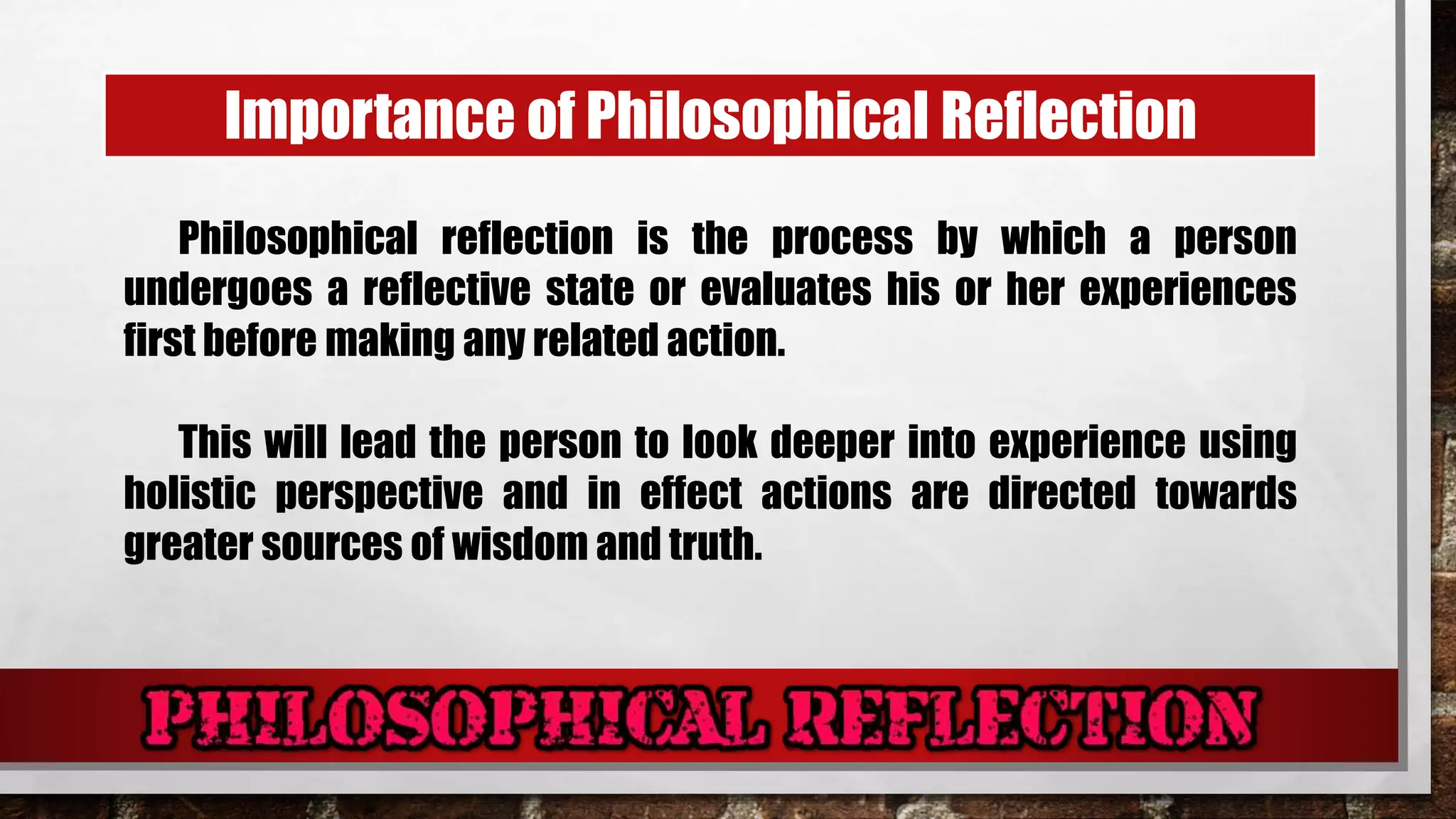 Importance of Philosophical Reflection
Philosophical reflection is the process by which a person
undergoes a reflective state or evaluates his or her experiences
first before making any related action.
This will lead the person to look deeper into experience using
holistic perspective and in effect actions are directed towards
greater sources of wisdom and truth.
 