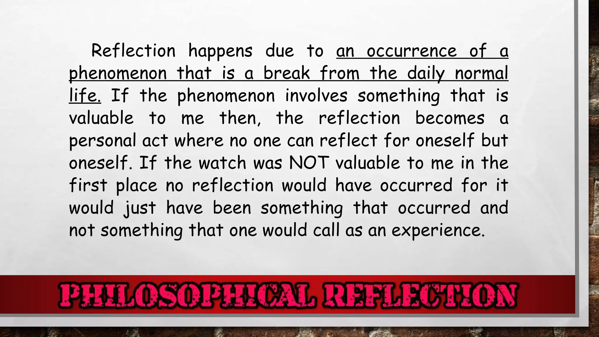 Reflection happens due to an occurrence of a
phenomenon that is a break from the daily normal
life. If the phenomenon involves something that is
valuable to me then, the reflection becomes a
personal act where no one can reflect for oneself but
oneself. If the watch was NOT valuable to me in the
first place no reflection would have occurred for it
would just have been something that occurred and
not something that one would call as an experience.
 