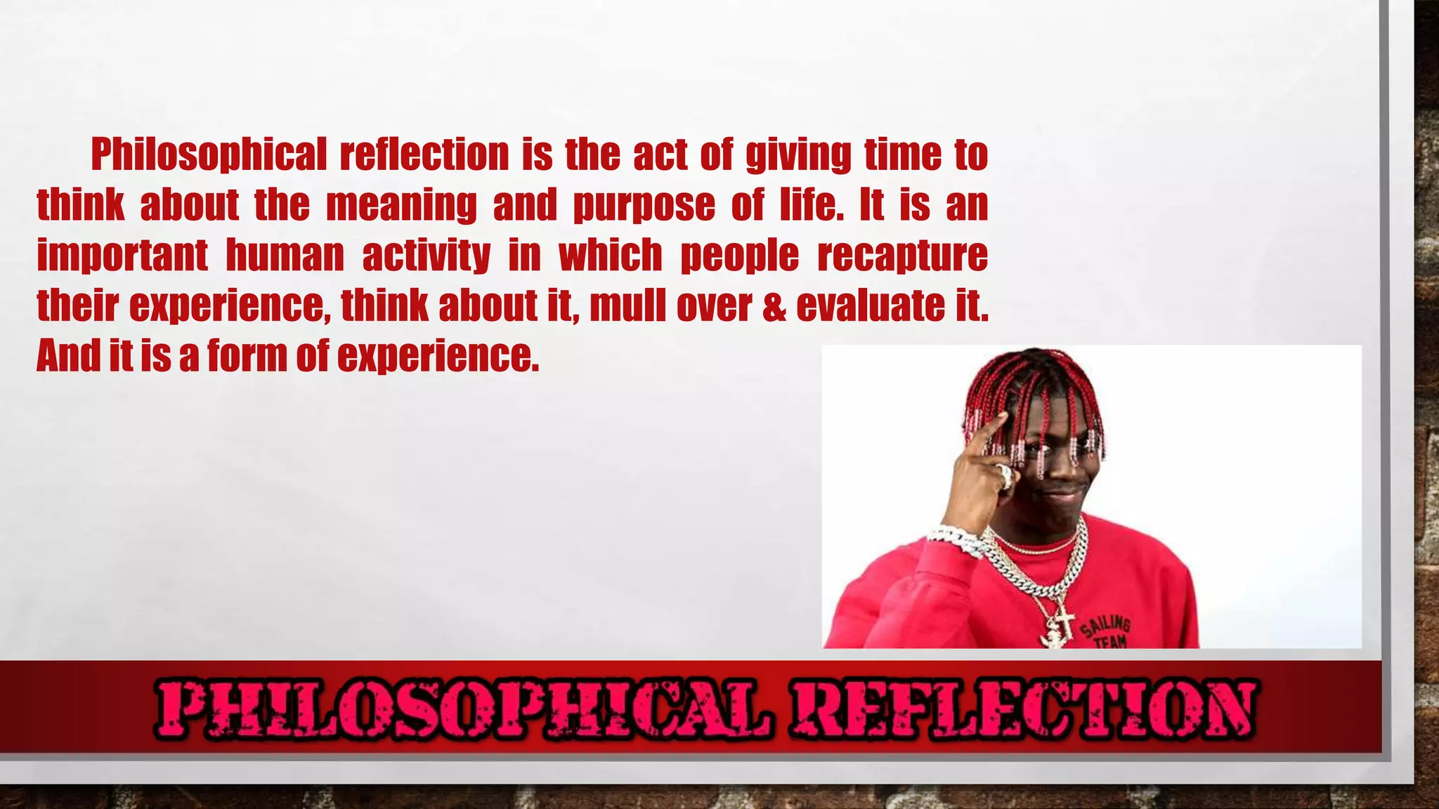 Philosophical reflection is the act of giving time to
think about the meaning and purpose of life. It is an
important human activity in which people recapture
their experience, think about it, mull over & evaluate it.
And it is a form of experience.
 