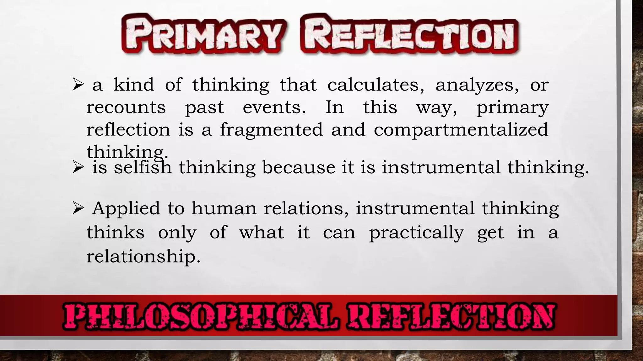  a kind of thinking that calculates, analyzes, or
recounts past events. In this way, primary
reflection is a fragmented and compartmentalized
thinking.
 is selfish thinking because it is instrumental thinking.
 Applied to human relations, instrumental thinking
thinks only of what it can practically get in a
relationship.
 