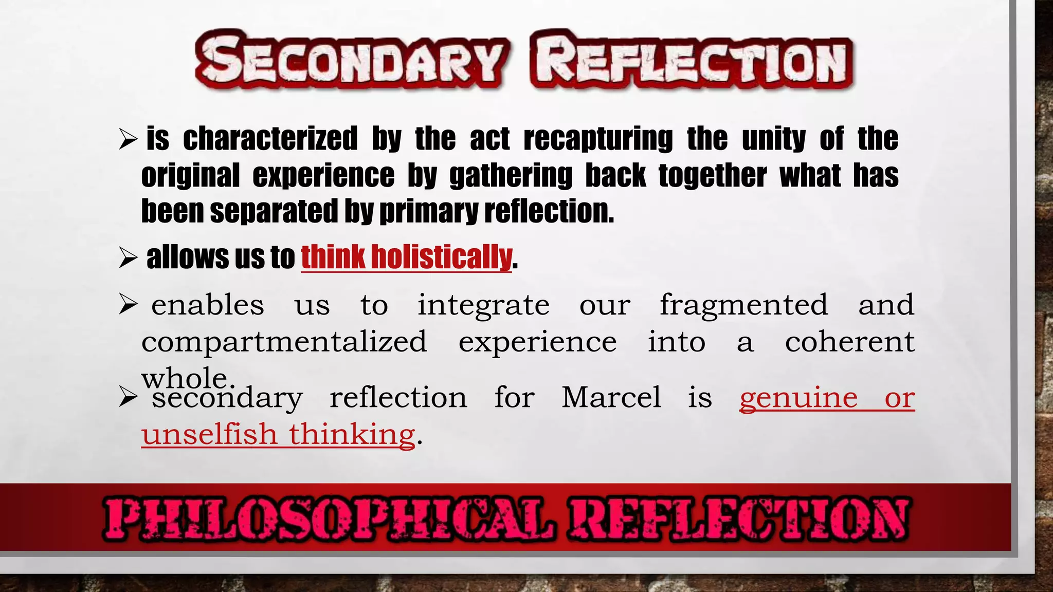  is characterized by the act recapturing the unity of the
original experience by gathering back together what has
been separated by primary reflection.
 allows us to think holistically.
 enables us to integrate our fragmented and
compartmentalized experience into a coherent
whole.
 secondary reflection for Marcel is genuine or
unselfish thinking.
 