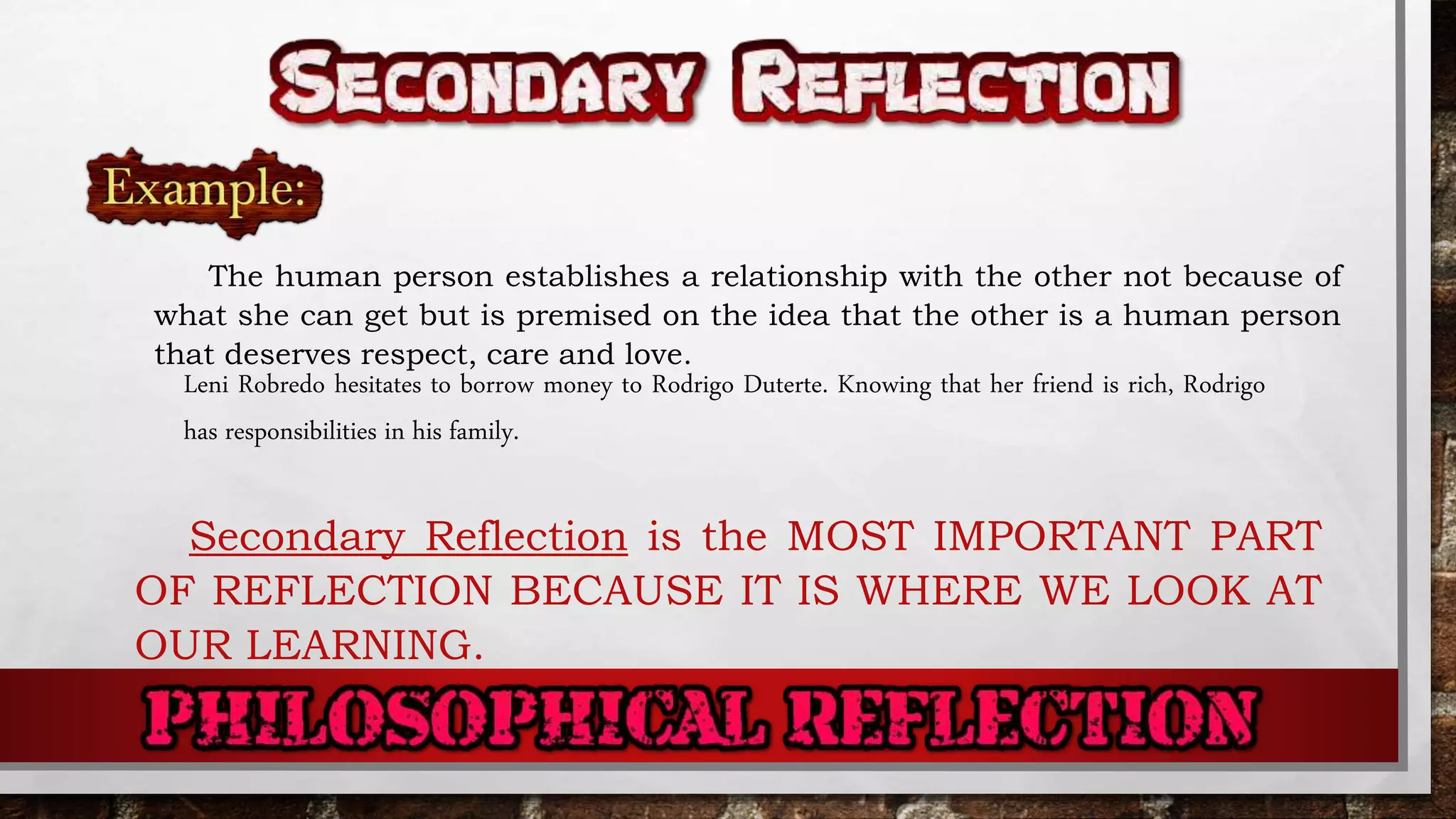 The human person establishes a relationship with the other not because of
what she can get but is premised on the idea that the other is a human person
that deserves respect, care and love.
Leni Robredo hesitates to borrow money to Rodrigo Duterte. Knowing that her friend is rich, Rodrigo
has responsibilities in his family.
Secondary Reflection is the MOST IMPORTANT PART
OF REFLECTION BECAUSE IT IS WHERE WE LOOK AT
OUR LEARNING.
 