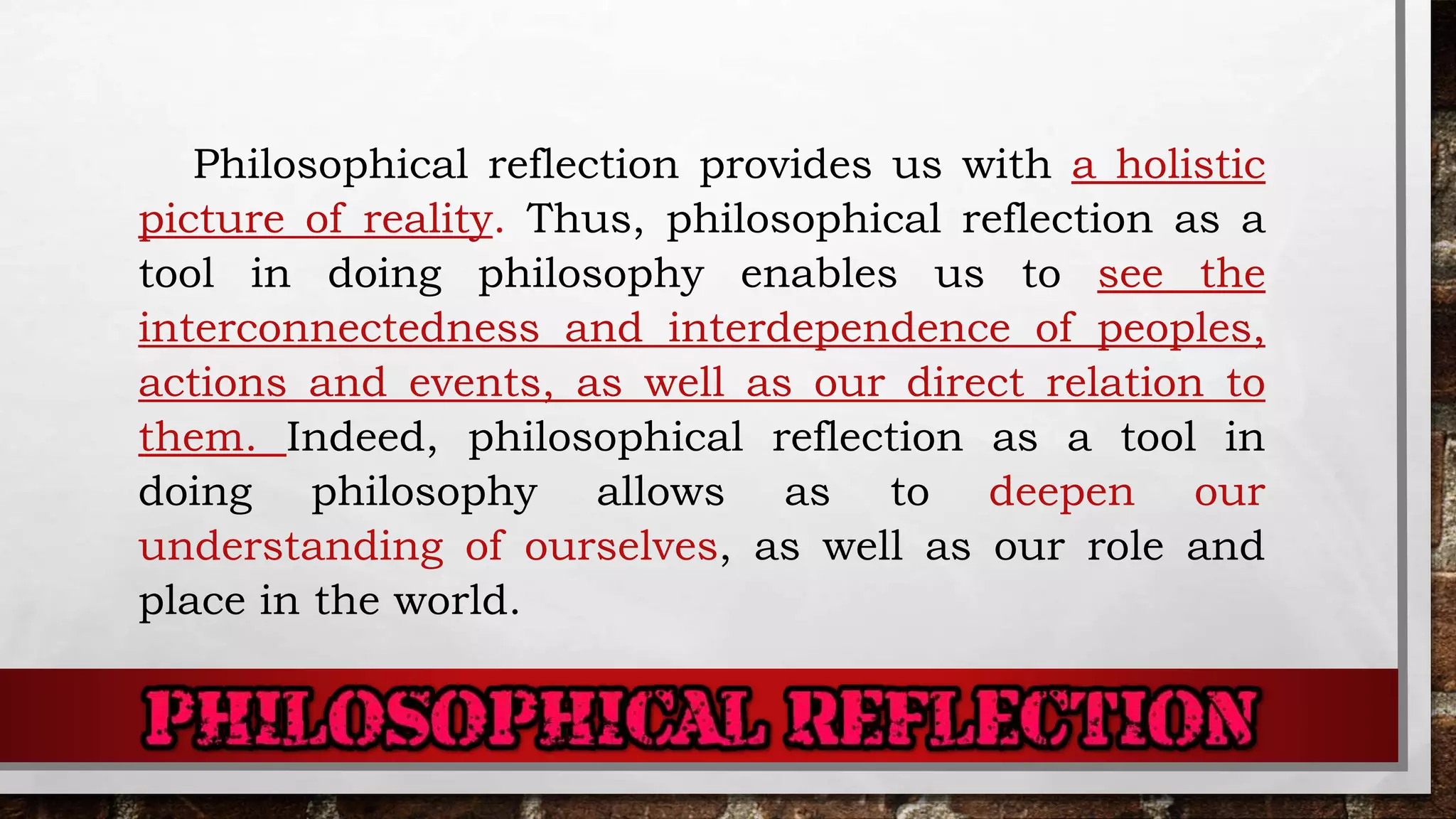 Philosophical reflection provides us with a holistic
picture of reality. Thus, philosophical reflection as a
tool in doing philosophy enables us to see the
interconnectedness and interdependence of peoples,
actions and events, as well as our direct relation to
them. Indeed, philosophical reflection as a tool in
doing philosophy allows as to deepen our
understanding of ourselves, as well as our role and
place in the world.
 