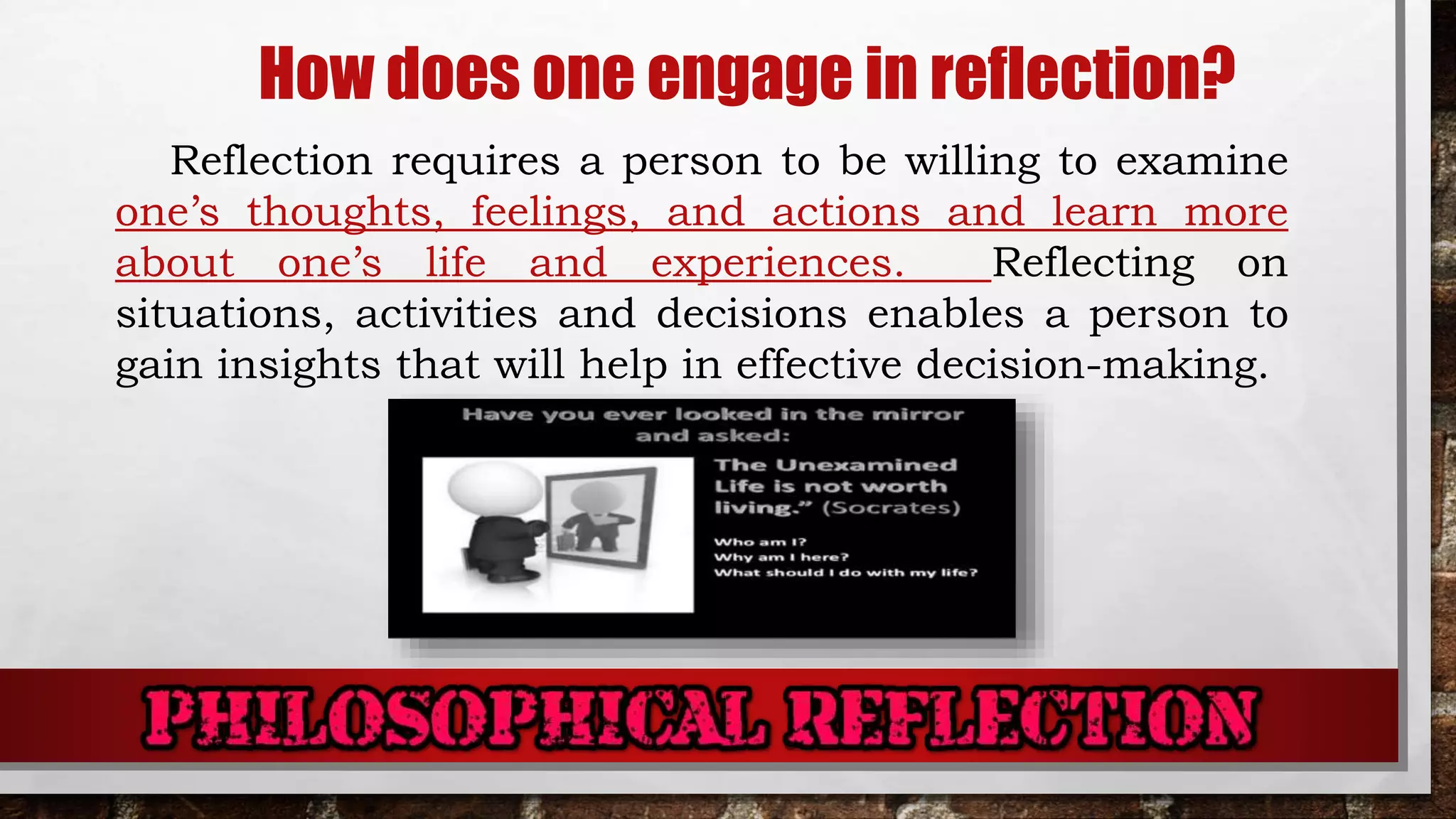 How does one engage in reflection?
Reflection requires a person to be willing to examine
one’s thoughts, feelings, and actions and learn more
about one’s life and experiences. Reflecting on
situations, activities and decisions enables a person to
gain insights that will help in effective decision-making.
 