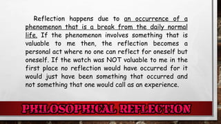 Reflection happens due to an occurrence of a
phenomenon that is a break from the daily normal
life. If the phenomenon involves something that is
valuable to me then, the reflection becomes a
personal act where no one can reflect for oneself but
oneself. If the watch was NOT valuable to me in the
first place no reflection would have occurred for it
would just have been something that occurred and
not something that one would call as an experience.
 