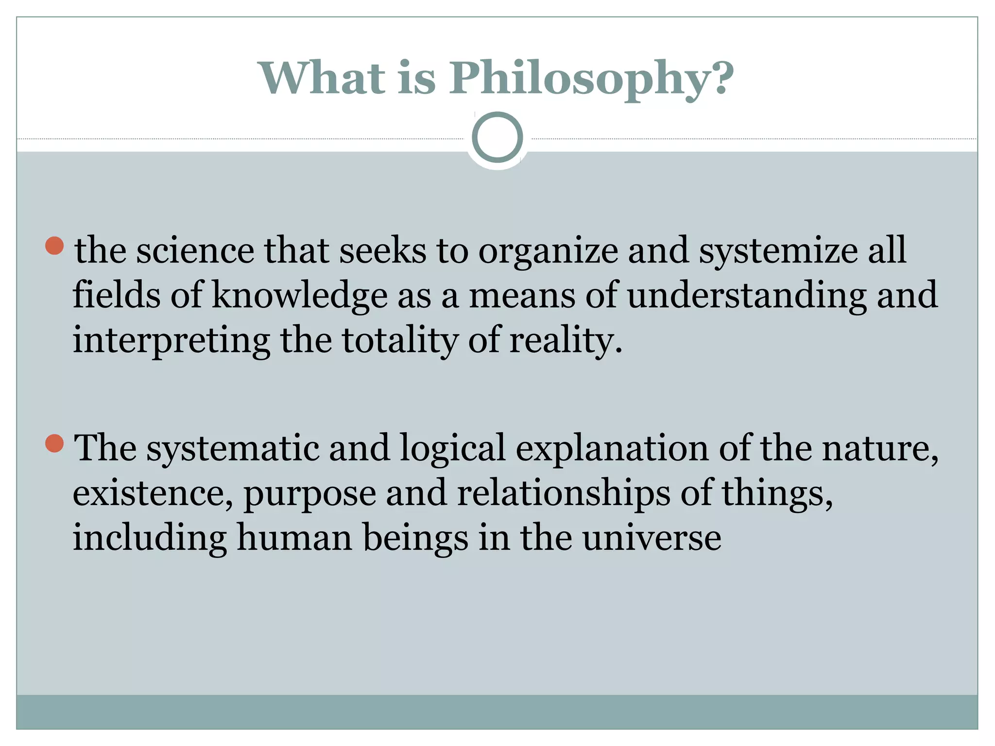 What is Philosophy?
the science that seeks to organize and systemize all
fields of knowledge as a means of understanding and
interpreting the totality of reality.
The systematic and logical explanation of the nature,
existence, purpose and relationships of things,
including human beings in the universe