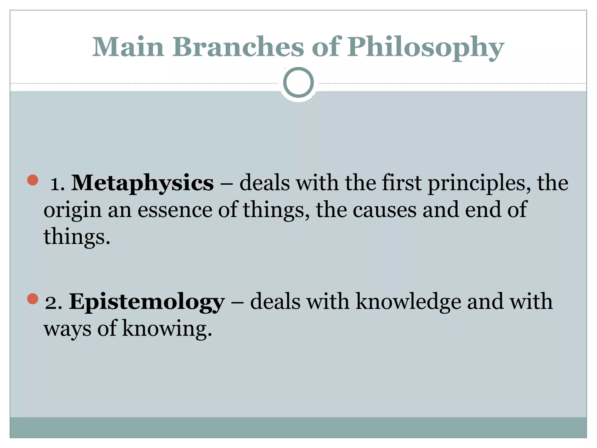 Main Branches of Philosophy
1. Metaphysics – deals with the first principles, the
origin an essence of things, the causes and end of
things.
2. Epistemology – deals with knowledge and with
ways of knowing.