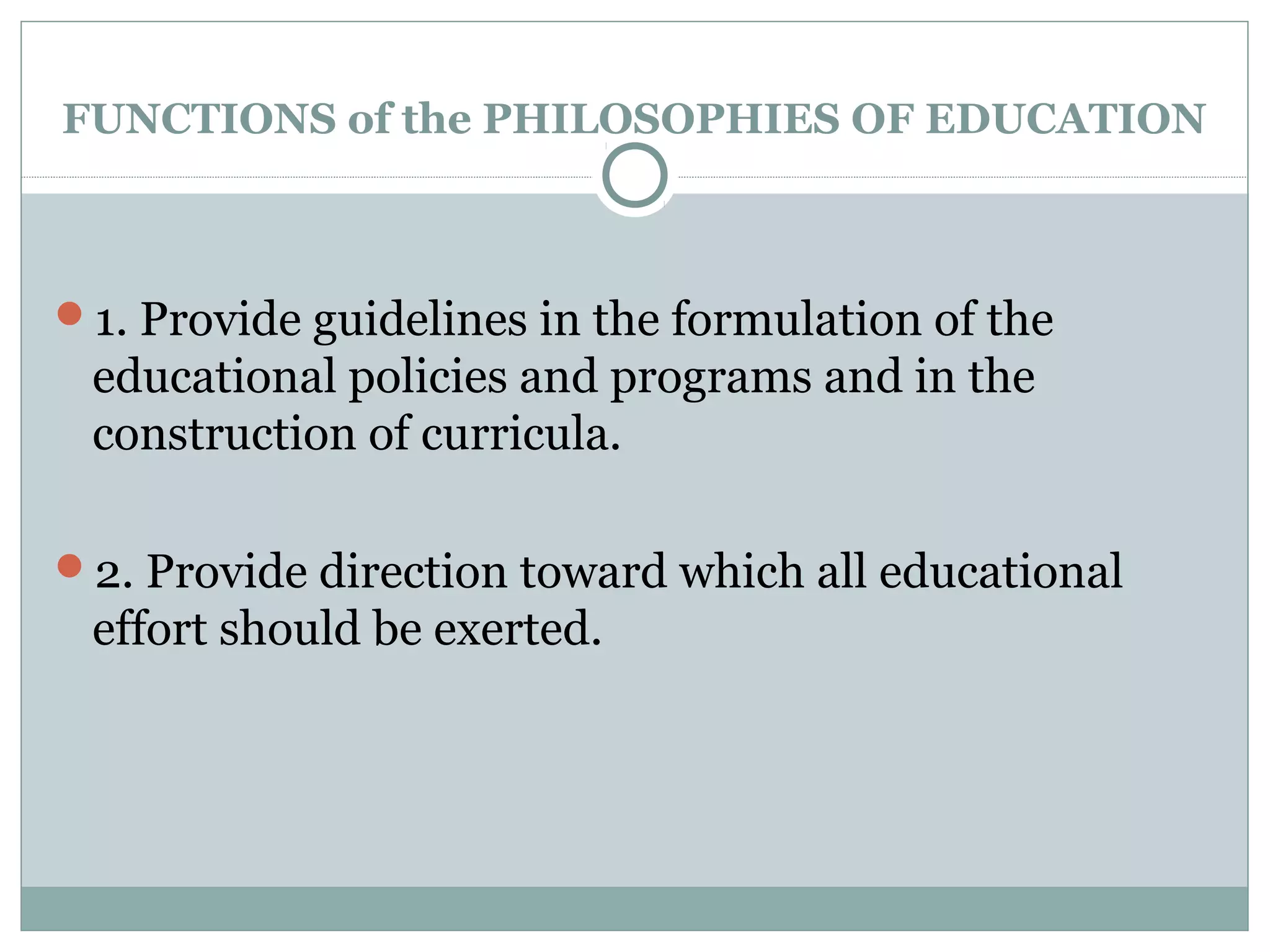 FUNCTIONS of the PHILOSOPHIES OF EDUCATION
1. Provide guidelines in the formulation of the
educational policies and programs and in the
construction of curricula.
2. Provide direction toward which all educational
effort should be exerted.