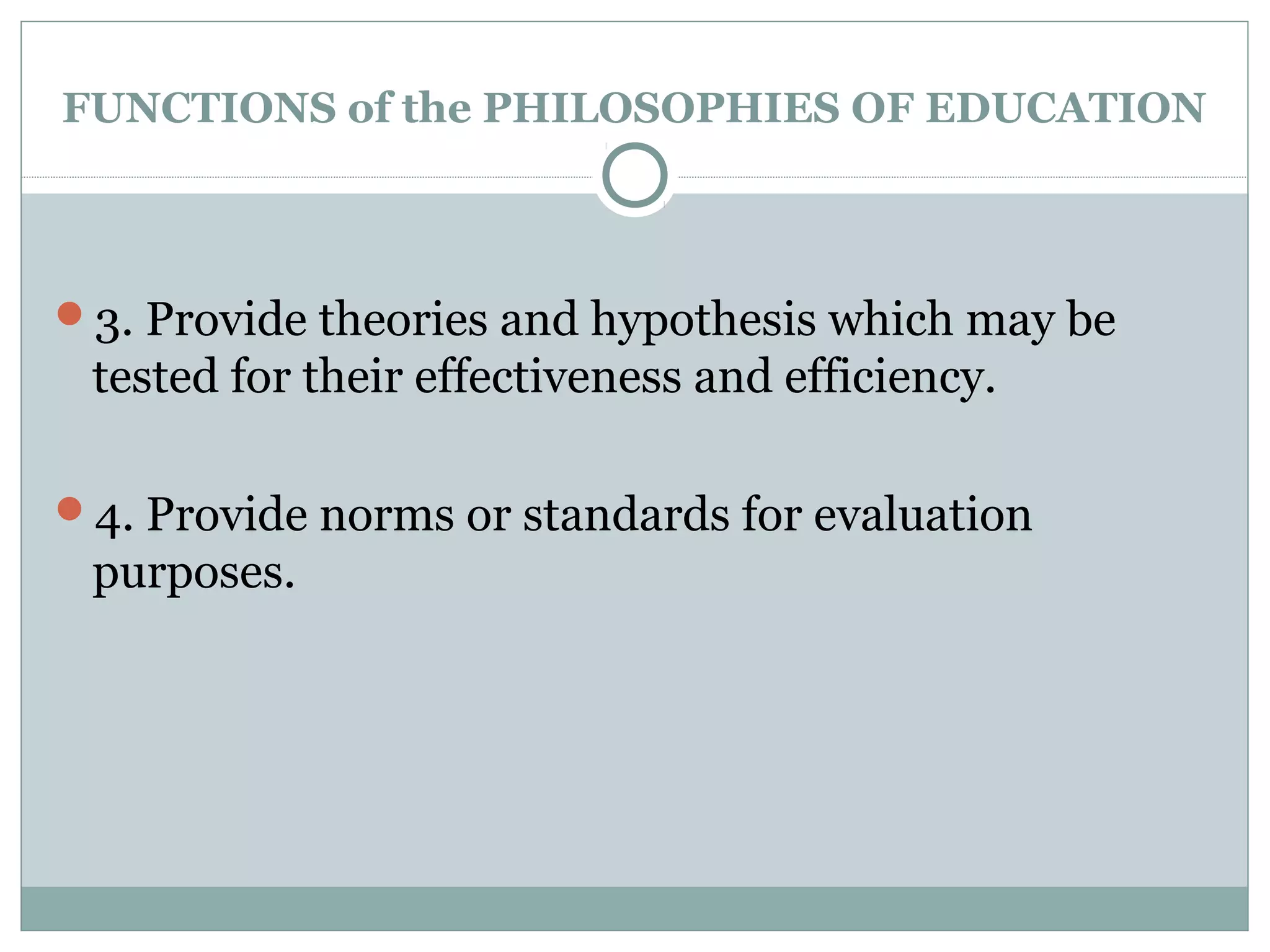 FUNCTIONS of the PHILOSOPHIES OF EDUCATION
3. Provide theories and hypothesis which may be
tested for their effectiveness and efficiency.
4. Provide norms or standards for evaluation
purposes.