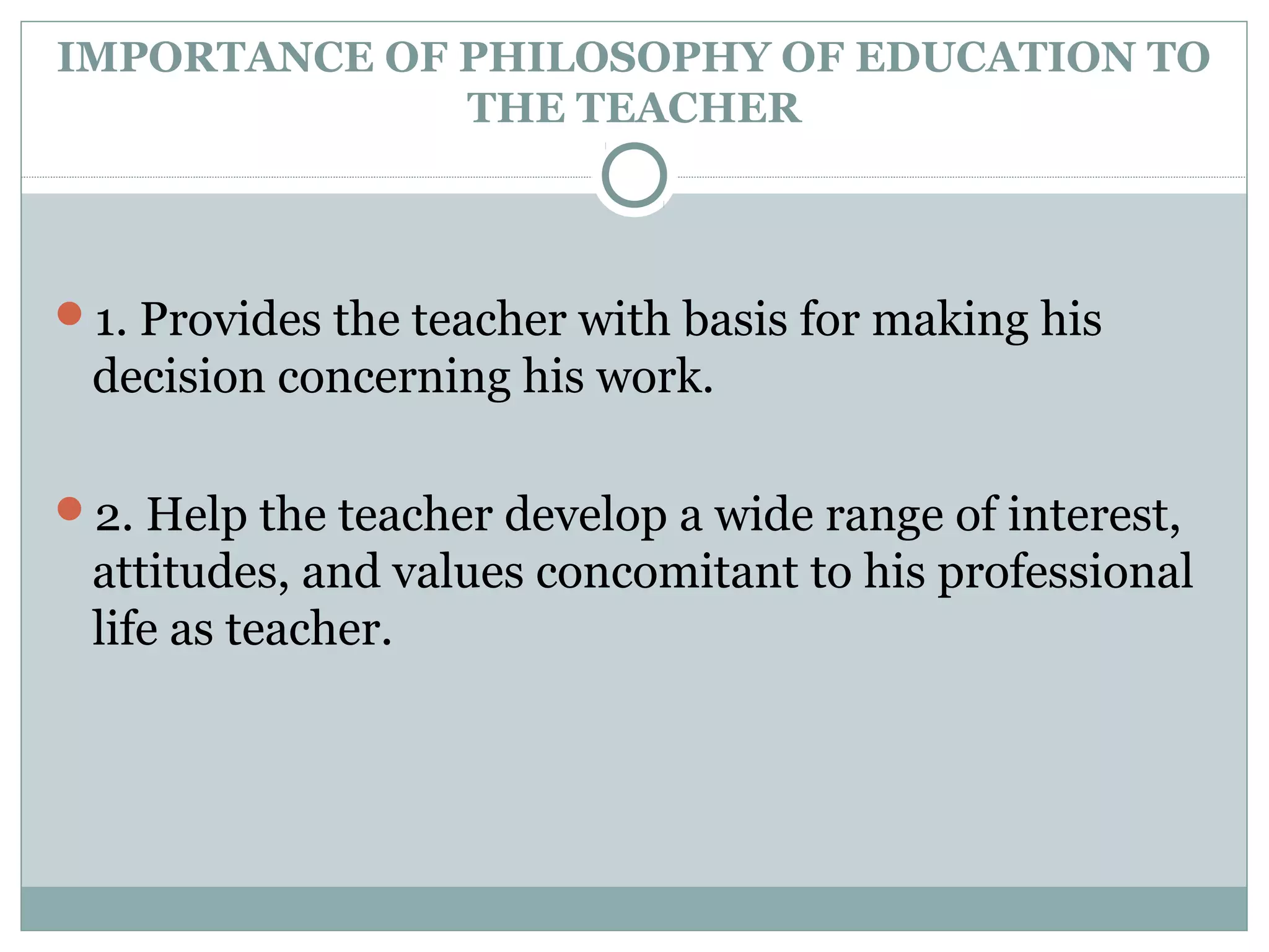 IMPORTANCE OF PHILOSOPHY OF EDUCATION TO
THE TEACHER
1. Provides the teacher with basis for making his
decision concerning his work.
2. Help the teacher develop a wide range of interest,
attitudes, and values concomitant to his professional
life as teacher.