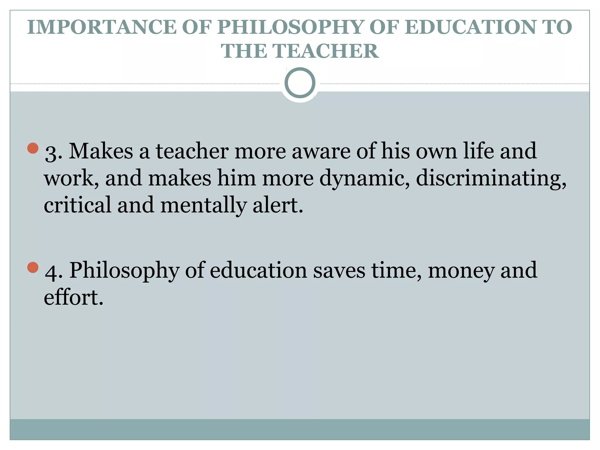 IMPORTANCE OF PHILOSOPHY OF EDUCATION TO
THE TEACHER
3. Makes a teacher more aware of his own life and
work, and makes him more dynamic, discriminating,
critical and mentally alert.
4. Philosophy of education saves time, money and
effort.
