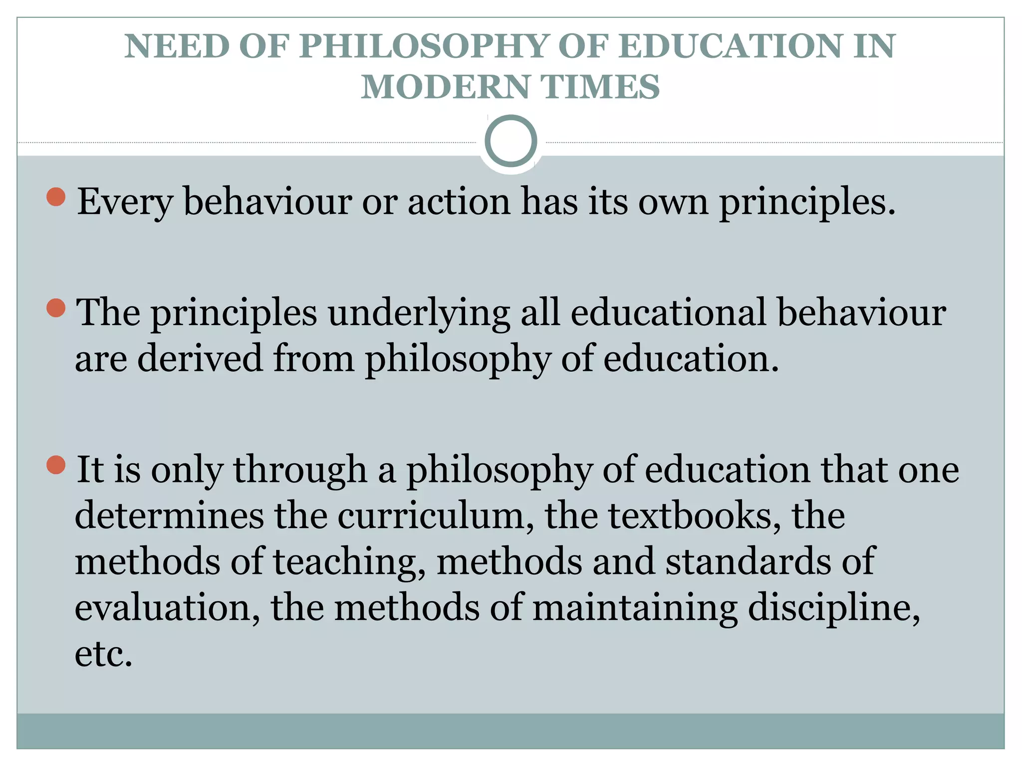 NEED OF PHILOSOPHY OF EDUCATION IN
MODERN TIMES
Every behaviour or action has its own principles.
The principles underlying all educational behaviour
are derived from philosophy of education.
It is only through a philosophy of education that one
determines the curriculum, the textbooks, the
methods of teaching, methods and standards of
evaluation, the methods of maintaining discipline,
etc.
