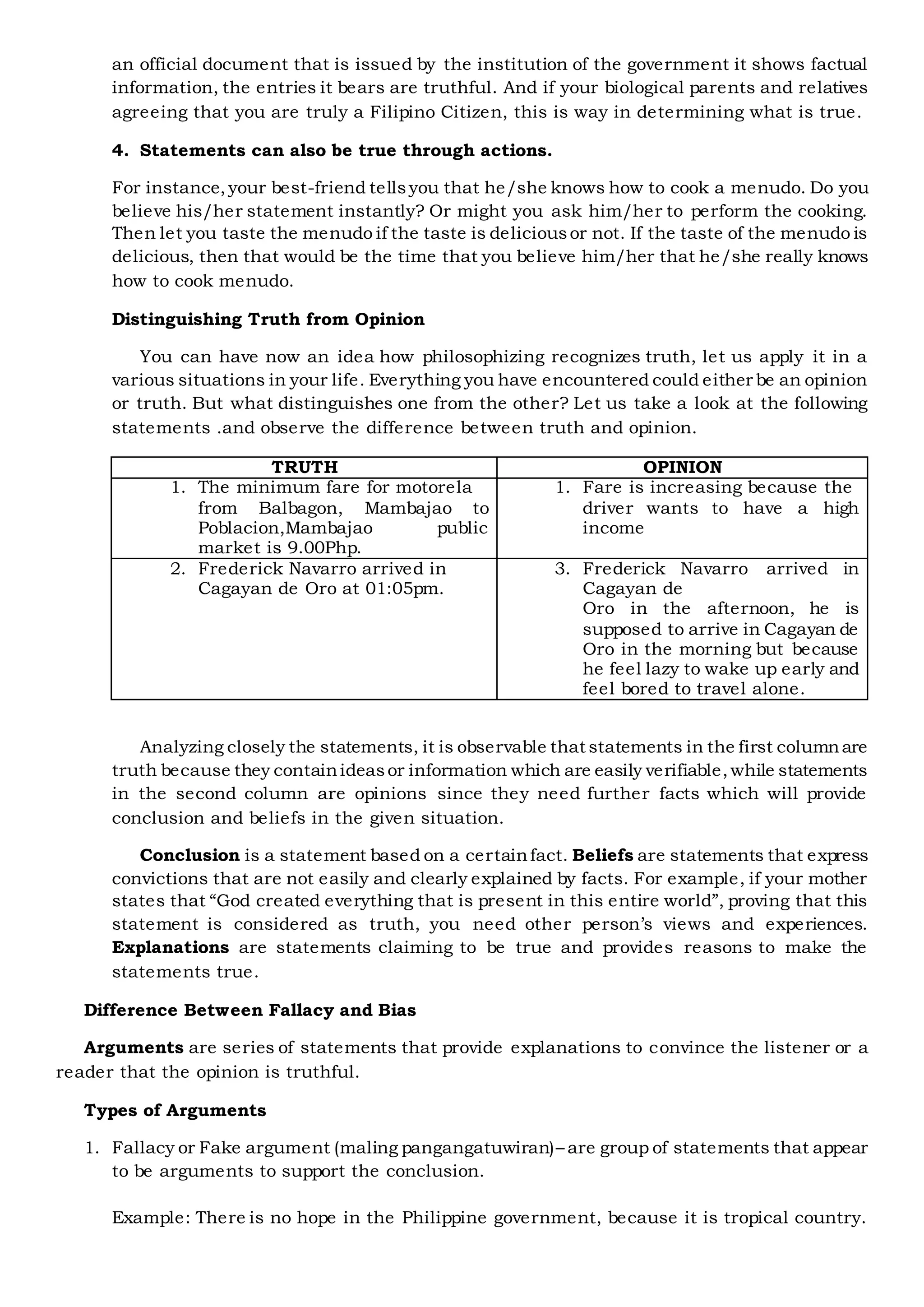 an official document that is issued by the institution of the government it shows factual
information, the entries it bears are truthful. And if your biological parents and relatives
agreeing that you are truly a Filipino Citizen, this is way in determining what is true.
4. Statements can also be true through actions.
For instance,your best-friend tellsyou that he/she knows how to cook a menudo. Do you
believe his/her statement instantly? Or might you ask him/her to perform the cooking.
Then let you taste the menudo if the taste is deliciousor not. If the taste of the menudo is
delicious, then that would be the time that you believe him/her that he/she really knows
how to cook menudo.
Distinguishing Truth from Opinion
You can have now an idea how philosophizing recognizes truth, let us apply it in a
various situations in your life. Everything you have encountered could either be an opinion
or truth. But what distinguishes one from the other? Let us take a look at the following
statements .and observe the difference between truth and opinion.
TRUTH OPINION
1. The minimum fare for motorela
from Balbagon, Mambajao to
Poblacion,Mambajao public
market is 9.00Php.
1. Fare is increasing because the
driver wants to have a high
income
2. Frederick Navarro arrived in
Cagayan de Oro at 01:05pm.
3. Frederick Navarro arrived in
Cagayan de
Oro in the afternoon, he is
supposed to arrive in Cagayan de
Oro in the morning but because
he feel lazy to wake up early and
feel bored to travel alone.
Analyzing closely the statements, it is observable that statements in the first columnare
truth because they containideasor information which are easily verifiable,while statements
in the second column are opinions since they need further facts which will provide
conclusion and beliefs in the given situation.
Conclusion is a statement based on a certainfact. Beliefs are statements that express
convictions that are not easily and clearly explained by facts. For example, if your mother
states that “God created everything that is present in this entire world”, proving that this
statement is considered as truth, you need other person’s views and experiences.
Explanations are statements claiming to be true and provides reasons to make the
statements true.
Difference Between Fallacy and Bias
Arguments are series of statements that provide explanations to convince the listener or a
reader that the opinion is truthful.
Types of Arguments
1. Fallacy or Fake argument (maling pangangatuwiran)– are group of statements that appear
to be arguments to support the conclusion.
Example: There is no hope in the Philippine government, because it is tropical country.
 