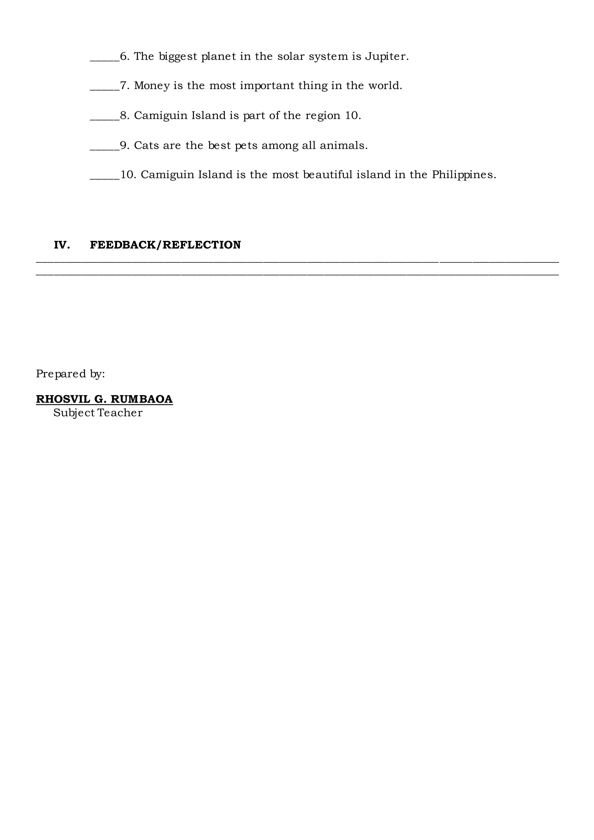 _____6. The biggest planet in the solar system is Jupiter.
_____7. Money is the most important thing in the world.
_____8. Camiguin Island is part of the region 10.
_____9. Cats are the best pets among all animals.
_____10. Camiguin Island is the most beautiful island in the Philippines.
IV. FEEDBACK/REFLECTION
_______________________________________________________________________________________________
_______________________________________________________________________________________________
Prepared by:
RHOSVIL G. RUMBAOA
Subject Teacher
 