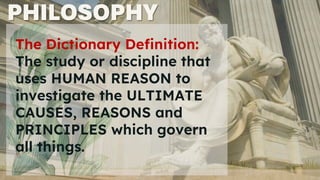 PHILOSOPHY
The Dictionary Definition:
The study or discipline that
uses HUMAN REASON to
investigate the ULTIMATE
CAUSES, REASONS and
PRINCIPLES which govern
all things.
 