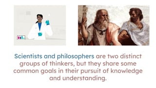 Scientists and philosophers are two distinct
groups of thinkers, but they share some
common goals in their pursuit of knowledge
and understanding.
 