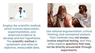 Employ the scientific method,
which involves observation,
experimentation, and
empirical evidence to
develop and test hypotheses.
The scientific method is
systematic and relies on
objective, measurable data.
Use rational argumentation, critical
thinking, and conceptual analysis.
Their methods may not always
involve empirical testing, and they
often explore questions that may
not be directly answerable through
experiments.
 