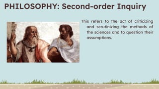 PHILOSOPHY: Second-order Inquiry
This refers to the act of criticizing
and scrutinizing the methods of
the sciences and to question their
assumptions.
 