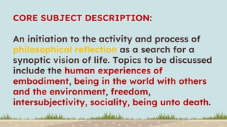 CORE SUBJECT DESCRIPTION:
An initiation to the activity and process of
philosophical reflection as a search for a
synoptic vision of life. Topics to be discussed
include the human experiences of
embodiment, being in the world with others
and the environment, freedom,
intersubjectivity, sociality, being unto death.
 